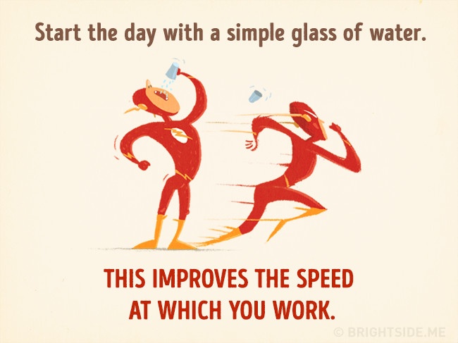 
Mỗi buổi sáng khi thức giấc, đừng quên uống một cốc nước vì nó sẽ giúp bạn tăng tốc độ làm việc trong ngày. Thêm vào đó hãy bổ sung nước khi có thể để cơ thể luôn khoẻ khoắn.

